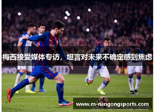 梅西接受媒体专访，坦言对未来不确定感到焦虑
